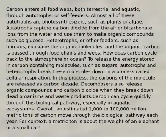 Carbon enters all food webs, both terrestrial and aquatic, through autotrophs, or self-feeders. Almost all of these autotrophs are photosynthesizers, such as plants or algae. Autotrophs capture carbon dioxide from the air or bicarbonate ions from the water and use them to make organic compounds such as glucose. Heterotrophs, or other-feeders, such as humans, consume the organic molecules, and the organic carbon is passed through food chains and webs. How does carbon cycle back to the atmosphere or ocean? To release the energy stored in carbon-containing molecules, such as sugars, autotrophs and heterotrophs break these molecules down in a process called cellular respiration. In this process, the carbons of the molecule are released as carbon dioxide. Decomposers also release organic compounds and carbon dioxide when they break down dead organisms and waste products.Carbon can cycle quickly through this biological pathway, especially in aquatic ecosystems. Overall, an estimated 1,000 to 100,000 million metric tons of carbon move through the biological pathway each year. For context, a metric ton is about the weight of an elephant or a small car!