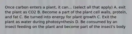 Once carbon enters a plant, it can... (select all that apply) A. exit the plant as CO2 B. Become a part of the plant cell walls, protein, and fat C. Be turned into energy for plant growth C. Exit the plant as water during photosynthesis D. Be consumed by an insect feeding on the plant and become part of the insect's body