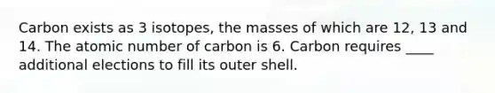 Carbon exists as 3 isotopes, the masses of which are 12, 13 and 14. The atomic number of carbon is 6. Carbon requires ____ additional elections to fill its outer shell.