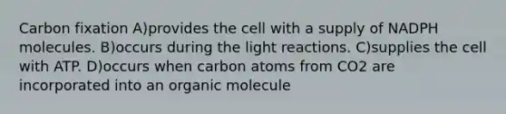 Carbon fixation A)provides the cell with a supply of NADPH molecules. B)occurs during the <a href='https://www.questionai.com/knowledge/kSUoWrrvoC-light-reactions' class='anchor-knowledge'>light reactions</a>. C)supplies the cell with ATP. D)occurs when carbon atoms from CO2 are incorporated into an organic molecule