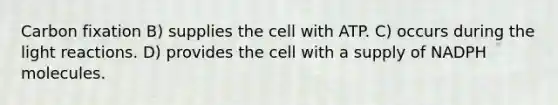 Carbon fixation B) supplies the cell with ATP. C) occurs during the light reactions. D) provides the cell with a supply of NADPH molecules.