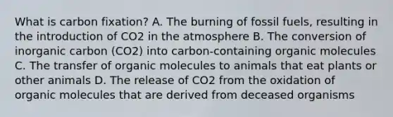 What is carbon fixation? A. The burning of fossil fuels, resulting in the introduction of CO2 in the atmosphere B. The conversion of inorganic carbon (CO2) into carbon-containing organic molecules C. The transfer of organic molecules to animals that eat plants or other animals D. The release of CO2 from the oxidation of organic molecules that are derived from deceased organisms