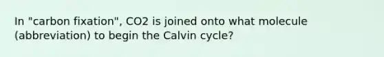 In "carbon fixation", CO2 is joined onto what molecule (abbreviation) to begin the Calvin cycle?