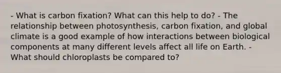 - What is carbon fixation? What can this help to do? - The relationship between photosynthesis, carbon fixation, and global climate is a good example of how interactions between biological components at many different levels affect all life on Earth. - What should chloroplasts be compared to?