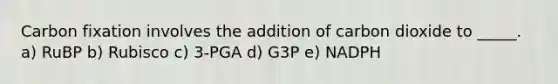 Carbon fixation involves the addition of carbon dioxide to _____. a) RuBP b) Rubisco c) 3-PGA d) G3P e) NADPH