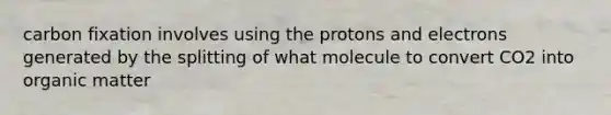 carbon fixation involves using the protons and electrons generated by the splitting of what molecule to convert CO2 into organic matter