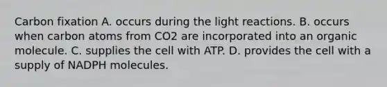 Carbon fixation A. occurs during the light reactions. B. occurs when carbon atoms from CO2 are incorporated into an organic molecule. C. supplies the cell with ATP. D. provides the cell with a supply of NADPH molecules.