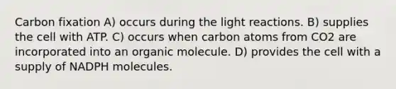 Carbon fixation A) occurs during the <a href='https://www.questionai.com/knowledge/kSUoWrrvoC-light-reactions' class='anchor-knowledge'>light reactions</a>. B) supplies the cell with ATP. C) occurs when carbon atoms from CO2 are incorporated into an organic molecule. D) provides the cell with a supply of NADPH molecules.