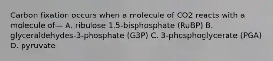 Carbon fixation occurs when a molecule of CO2 reacts with a molecule of— A. ribulose 1,5-bisphosphate (RuBP) B. glyceraldehydes-3-phosphate (G3P) C. 3-phosphoglycerate (PGA) D. pyruvate