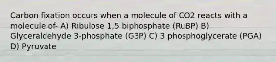 Carbon fixation occurs when a molecule of CO2 reacts with a molecule of- A) Ribulose 1,5 biphosphate (RuBP) B) Glyceraldehyde 3-phosphate (G3P) C) 3 phosphoglycerate (PGA) D) Pyruvate