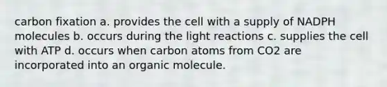 carbon fixation a. provides the cell with a supply of NADPH molecules b. occurs during the light reactions c. supplies the cell with ATP d. occurs when carbon atoms from CO2 are incorporated into an organic molecule.