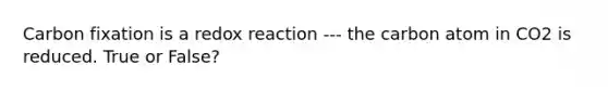 Carbon fixation is a redox reaction --- the carbon atom in CO2 is reduced. True or False?