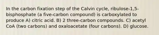 In the carbon fixation step of the Calvin cycle, ribulose-1,5-bisphosphate (a five-carbon compound) is carboxylated to produce A) citric acid. B) 2 three-carbon compounds. C) acetyl CoA (two carbons) and oxaloacetate (four carbons). D) glucose.