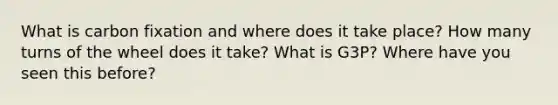 What is carbon fixation and where does it take place? How many turns of the wheel does it take? What is G3P? Where have you seen this before?