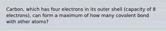 Carbon, which has four electrons in its outer shell (capacity of 8 electrons), can form a maximum of how many covalent bond with other atoms?