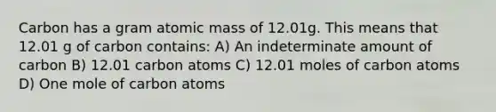 Carbon has a gram atomic mass of 12.01g. This means that 12.01 g of carbon contains: A) An indeterminate amount of carbon B) 12.01 carbon atoms C) 12.01 moles of carbon atoms D) One mole of carbon atoms