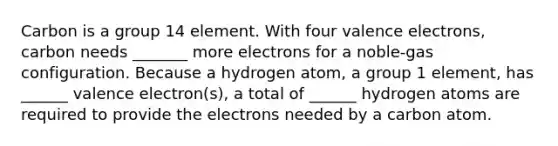 Carbon is a group 14 element. With four valence electrons, carbon needs _______ more electrons for a noble-gas configuration. Because a hydrogen atom, a group 1 element, has ______ valence electron(s), a total of ______ hydrogen atoms are required to provide the electrons needed by a carbon atom.