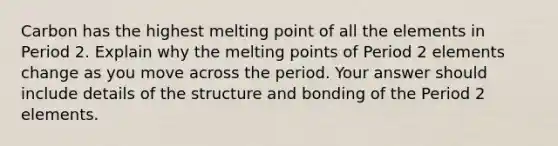 Carbon has the highest melting point of all the elements in Period 2. Explain why the melting points of Period 2 elements change as you move across the period. Your answer should include details of the structure and bonding of the Period 2 elements.