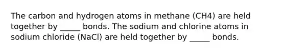 The carbon and hydrogen atoms in methane (CH4) are held together by _____ bonds. The sodium and chlorine atoms in sodium chloride (NaCl) are held together by _____ bonds.