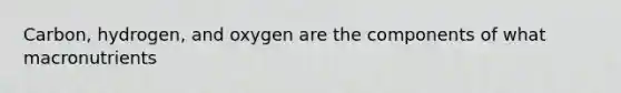 Carbon, hydrogen, and oxygen are the components of what macronutrients