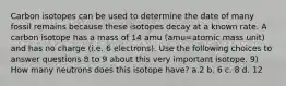 Carbon isotopes can be used to determine the date of many fossil remains because these isotopes decay at a known rate. A carbon isotope has a mass of 14 amu (amu=atomic mass unit) and has no charge (i.e. 6 electrons). Use the following choices to answer questions 8 to 9 about this very important isotope. 9) How many neutrons does this isotope have? a.2 b. 6 c. 8 d. 12