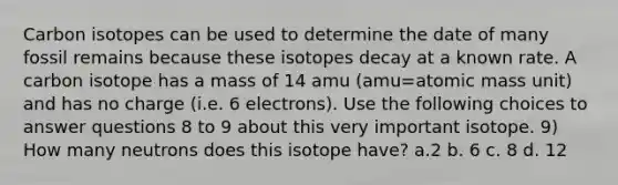 Carbon isotopes can be used to determine the date of many fossil remains because these isotopes decay at a known rate. A carbon isotope has a mass of 14 amu (amu=atomic mass unit) and has no charge (i.e. 6 electrons). Use the following choices to answer questions 8 to 9 about this very important isotope. 9) How many neutrons does this isotope have? a.2 b. 6 c. 8 d. 12