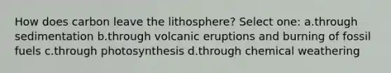 How does carbon leave the lithosphere? Select one: a.through sedimentation b.through volcanic eruptions and burning of fossil fuels c.through photosynthesis d.through chemical weathering