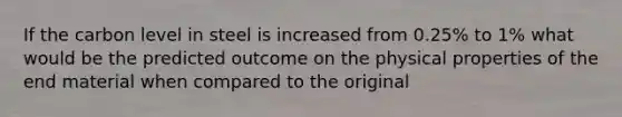 If the carbon level in steel is increased from 0.25% to 1% what would be the predicted outcome on the physical properties of the end material when compared to the original