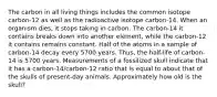 The carbon in all living things includes the common isotope carbon-12 as well as the radioactive isotope carbon-14. When an organism dies, it stops taking in carbon. The carbon-14 it contains breaks down into another element, while the carbon-12 it contains remains constant. Half of the atoms in a sample of carbon-14 decay every 5700 years. Thus, the half-life of carbon-14 is 5700 years. Measurements of a fossilized skull indicate that it has a carbon-14/carbon-12 ratio that is equal to about that of the skulls of present-day animals. Approximately how old is the skull?