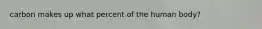 carbon makes up what percent of the human body?