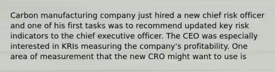 Carbon manufacturing company just hired a new chief risk officer and one of his first tasks was to recommend updated key risk indicators to the chief executive officer. The CEO was especially interested in KRIs measuring the company's profitability. One area of measurement that the new CRO might want to use is