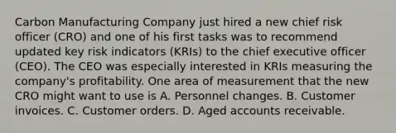 Carbon Manufacturing Company just hired a new chief risk officer (CRO) and one of his first tasks was to recommend updated key risk indicators (KRIs) to the chief executive officer (CEO). The CEO was especially interested in KRIs measuring the company's profitability. One area of measurement that the new CRO might want to use is A. Personnel changes. B. Customer invoices. C. Customer orders. D. Aged accounts receivable.