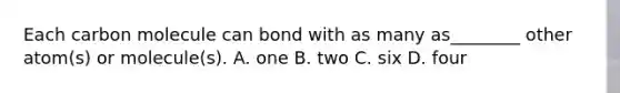 Each carbon molecule can bond with as many as________ other atom(s) or molecule(s). A. one B. two C. six D. four