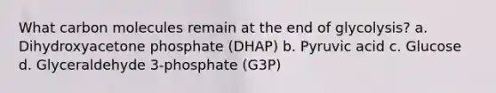 What carbon molecules remain at the end of glycolysis? a. Dihydroxyacetone phosphate (DHAP) b. Pyruvic acid c. Glucose d. Glyceraldehyde 3-phosphate (G3P)