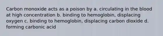 Carbon monoxide acts as a poison by a. circulating in the blood at high concentration b. binding to hemoglobin, displacing oxygen c. binding to hemoglobin, displacing carbon dioxide d. forming carbonic acid