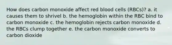 How does carbon monoxide affect red blood cells (RBCs)? a. it causes them to shrivel b. the hemoglobin within the RBC bind to carbon monoxide c. the hemoglobin rejects carbon monoxide d. the RBCs clump together e. the carbon monoxide converts to carbon dioxide