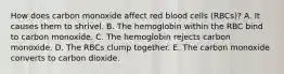 How does carbon monoxide affect red blood cells (RBCs)? A. It causes them to shrivel. B. The hemoglobin within the RBC bind to carbon monoxide. C. The hemoglobin rejects carbon monoxide. D. The RBCs clump together. E. The carbon monoxide converts to carbon dioxide.