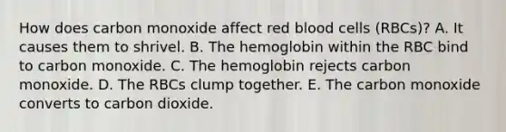 How does carbon monoxide affect red blood cells (RBCs)? A. It causes them to shrivel. B. The hemoglobin within the RBC bind to carbon monoxide. C. The hemoglobin rejects carbon monoxide. D. The RBCs clump together. E. The carbon monoxide converts to carbon dioxide.