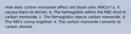 How does carbon monoxide affect red blood cells (RBCs)? a. It causes them to shrivel. b. The hemoglobin within the RBC bind to carbon monoxide. c. The hemoglobin rejects carbon monoxide. d. The RBCs clump together. e. The carbon monoxide converts to carbon dioxide.