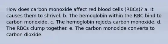 How does carbon monoxide affect red blood cells (RBCs)? a. It causes them to shrivel. b. The hemoglobin within the RBC bind to carbon monoxide. c. The hemoglobin rejects carbon monoxide. d. The RBCs clump together. e. The carbon monoxide converts to carbon dioxide.