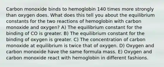 Carbon monoxide binds to hemoglobin 140 times more strongly than oxygen does. What does this tell you about the equilibrium constants for the two reactions of hemoglobin with carbon monoxide and oxygen? A) The equilibrium constant for the binding of CO is greater. B) The equilibrium constant for the binding of oxygen is greater. C) The concentration of carbon monoxide at equilibrium is twice that of oxygen. D) Oxygen and carbon monoxide have the same formula mass. E) Oxygen and carbon monoxide react with hemoglobin in different fashions.