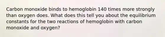 Carbon monoxide binds to hemoglobin 140 times more strongly than oxygen does. What does this tell you about the equilibrium constants for the two reactions of hemoglobin with carbon monoxide and oxygen?