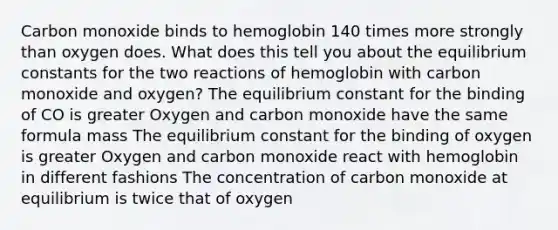 Carbon monoxide binds to hemoglobin 140 times more strongly than oxygen does. What does this tell you about the equilibrium constants for the two reactions of hemoglobin with carbon monoxide and oxygen? The equilibrium constant for the binding of CO is greater Oxygen and carbon monoxide have the same formula mass The equilibrium constant for the binding of oxygen is greater Oxygen and carbon monoxide react with hemoglobin in different fashions The concentration of carbon monoxide at equilibrium is twice that of oxygen