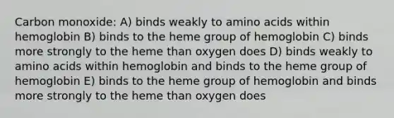 Carbon monoxide: A) binds weakly to <a href='https://www.questionai.com/knowledge/k9gb720LCl-amino-acids' class='anchor-knowledge'>amino acids</a> within hemoglobin B) binds to the heme group of hemoglobin C) binds more strongly to the heme than oxygen does D) binds weakly to amino acids within hemoglobin and binds to the heme group of hemoglobin E) binds to the heme group of hemoglobin and binds more strongly to the heme than oxygen does