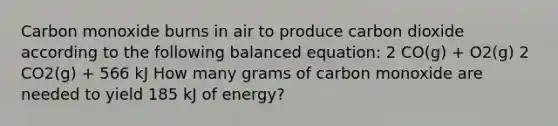 Carbon monoxide burns in air to produce carbon dioxide according to the following balanced equation: 2 CO(g) + O2(g) 2 CO2(g) + 566 kJ How many grams of carbon monoxide are needed to yield 185 kJ of energy?