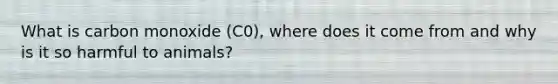 What is carbon monoxide (C0), where does it come from and why is it so harmful to animals?