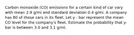 Carbon monoxide (CO) emissions for a certain kind of car vary with mean 2.9 g/mi and standard deviation 0.4 g/mi. A company has 80 of these cars in its fleet. Let y - bar represent the mean CO level for the company's fleet. Estimate the probability that y-bar is between 3.0 and 3.1 g/mi.