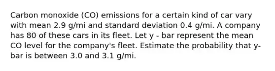 Carbon monoxide (CO) emissions for a certain kind of car vary with mean 2.9 g/mi and standard deviation 0.4 g/mi. A company has 80 of these cars in its fleet. Let y - bar represent the mean CO level for the company's fleet. Estimate the probability that y-bar is between 3.0 and 3.1 g/mi.