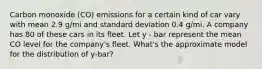 Carbon monoxide (CO) emissions for a certain kind of car vary with mean 2.9 g/mi and standard deviation 0.4 g/mi. A company has 80 of these cars in its fleet. Let y - bar represent the mean CO level for the company's fleet. What's the approximate model for the distribution of y-bar?