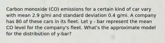 Carbon monoxide (CO) emissions for a certain kind of car vary with mean 2.9 g/mi and standard deviation 0.4 g/mi. A company has 80 of these cars in its fleet. Let y - bar represent the mean CO level for the company's fleet. What's the approximate model for the distribution of y-bar?